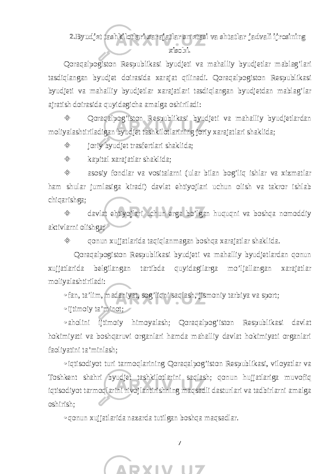 2.Byudjet tashkilotlari xarajatlar smetasi va shtatlar jadvali ijrosining xisobi. Qoraqalpogiston Respublikasi byudjeti va mahalliy byudjetlar mablag’lari tasdiqlangan byudjet doirasida xarajat qilinadi. Qoraqalpogiston Respublikasi byudjeti va mahalliy byudjetlar xarajatlari tasdiqlangan byudjetdan mablag’lar ajratish doirasida quyidagicha amalga oshiriladi:  Qoraqalpog’iston Respublikasi byudjeti va mahalliy byudjetlardan moliyalashtiriladigan byudjet tashkilotlarining joriy xarajatlari shaklida;  joriy byudjet trasfertlari shaklida;  kapital xarajatlar shaklida;  asosiy fondlar va vositalarni (ular bilan bog’liq ishlar va xizmatlar ham shular jumlasiga kiradi) davlat ehtiyojlari uchun olish va takror ishlab chiqarishga;  davlat ehtiyojlari uchun erga bo’lgan huquqni va boshqa nomoddiy aktivlarni olishga;  qonun xujjatlarida taqiqlanmagan boshqa xarajatlar shaklida. Qoraqalpogiston Respublikasi byudjeti va mahalliy byudjetlardan qonun xujjatlarida belgilangan tartibda quyidagilarga mo’ljallangan xarajatlar moliyalashtiriladi: • fan, ta’lim, madaniyat, sog’liqni saqlash, jismoniy tarbiya va sport; • ijtimoiy ta’minot; • aholini ijtimoiy himoyalash; Qoraqalpog’iston Respublikasi davlat hokimiyati va boshqaruvi organlari hamda mahalliy davlat hokimiyati organlari faoliyatini ta’minlash; • iqtisodiyot turi tarmoqlarining Qoraqalpog’iston Respublikasi, viloyatlar va Toshkent shahri byudjet tashkilotlarini saqlash; qonun hujjatlariga muvofiq iqtisodiyot tarmoqlarini rivojlantirishning maqsadli dasturlari va tadbirlarni amalga oshirish; • qonun xujjatlarida nazarda tutilgan boshqa maqsadlar. 7 