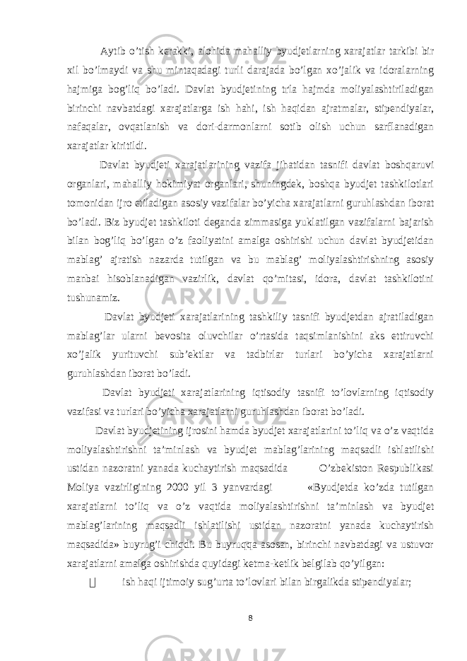  Aytib o’tish kerakki, alohida mahalliy byudjetlarning xarajatlar tarkibi bir xil bo’lmaydi va shu mintaqadagi turli darajada bo’lgan xo’jalik va idoralarning hajmiga bog’liq bo’ladi. Davlat byudjetining t ґ la hajmda moliyalashtiriladigan birinchi navbatdagi xarajatlarga ish hahi, ish haqidan ajratmalar, stipendiyalar, nafaqalar, ovqatlanish va dori-darmonlarni sotib olish uchun sarflanadigan xarajatlar kiritildi. Davlat byudjeti xarajatlarining vazifa jihatidan tasnifi davlat boshqaruvi organlari, mahalliy hokimiyat organlari, shuningdek, boshqa byudjet tashkilotlari tomonidan ijro etiladigan asosiy vazifalar bo’yicha xarajatlarni guruhlashdan iborat bo’ladi. Biz byudjet tashkiloti deganda zimmasiga yuklatilgan vazifalarni bajarish bilan bog’liq bo’lgan o’z faoliyatini amalga oshirishi uchun davlat byudjetidan mablag’ ajratish nazarda tutilgan va bu mablag’ moliyalashtirishning asosiy manbai hisoblanadigan vazirlik, davlat qo’mitasi, idora, davlat tashkilotini tushunamiz. Davlat byudjeti xarajatlarining tashkiliy tasnifi byudjetdan ajratiladigan mablag’lar ularni bevosita oluvchilar o’rtasida taqsimlanishini aks ettiruvchi xo’jalik yurituvchi sub’ektlar va tadbirlar turlari bo’yicha xarajatlarni guruhlashdan iborat bo’ladi. Davlat byudjeti xarajatlarining iqtisodiy tasnifi to’lovlarning iqtisodiy vazifasi va turlari bo’yicha xarajatlarni guruhlashdan iborat bo’ladi. Davlat byudjetining ijrosini hamda byudjet xarajatlarini to’liq va o’z vaqtida moliyalashtirishni ta’minlash va byudjet mablag’larining maqsadli ishlatilishi ustidan nazoratni yanada kuchaytirish maqsadida O’zbekiston Respublikasi Moliya vazirligining 2000 yil 3 yanvardagi «Byudjetda ko’zda tutilgan xarajatlarni to’liq va o’z vaqtida moliyalashtirishni ta’minlash va byudjet mablag’larining maqsadli ishlatilishi ustidan nazoratni yanada kuchaytirish maqsadida» buyrug’i chiqdi. Bu buyruqqa asosan, birinchi navbatdagi va ustuvor xarajatlarni amalga oshirishda quyidagi ketma-ketlik belgilab qo’yilgan:  ish haqi ijtimoiy sug’urta to’lovlari bilan birgalikda stipendiyalar; 8 