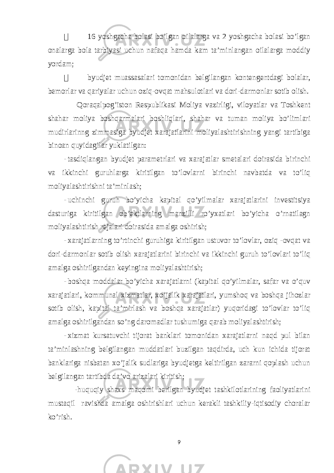  16 yoshgacha bolasi bo’lgan oilalarga va 2 yoshgacha bolasi bo’lgan onalarga bola tarbiyasi uchun nafaqa hamda kam ta’minlangan oilalarga moddiy yordam;  byudjet muassasalari tomonidan belgilangan kontengentdagi bolalar, bemorlar va qariyalar uchun oziq-ovqat mahsulotlari va dori-darmonlar sotib olish. Qoraqalpog’iston Respublikasi Moliya vazirligi, viloyatlar va Toshkent shahar moliya boshqarmalari boshliqlari, shahar va tuman moliya bo’limlari mudirlarinng zimmasiga byudjet xarajatlarini moliyalashtirishning yangi tartibiga binoan quyidagilar yuklatilgan: - tasdiqlangan byudjet parametrlari va xarajatlar smetalari doirasida birinchi va ikkinchi guruhlarga kiritilgan to’lovlarni birinchi navbatda va to’liq moliyalashtirishni ta’minlash; - uchinchi guruh bo’yicha kapital qo’yilmalar xarajatlarini investitsiya dasturiga kiritilgan ob’ektlarning manzilli ro’yxatlari bo’yicha o’rnatilagn moliyalashtirish rejalari doirasida amalga oshirish; - xarajatlarning to’rtinchi guruhiga kiritilgan ustuvor to’lovlar, oziq -ovqat va dori-darmonlar sotib olish xarajatlarini birinchi va ikkinchi guruh to’lovlari to’liq amalga oshirilgandan keyingina moliyalashtirish; - boshqa moddalar bo’yicha xarajatlarni (kapital qo’yilmalar, safar va o’quv xarajatlari, kommunal xizmatlar, xo’jalik xarajatlari, yumshoq va boshqa jihozlar sotib olish, kapital ta’mirlash va boshqa xarajatlar) yuqoridagi to’lovlar to’liq amalga oshirilgandan so’ng daromadlar tushumiga qarab moliyalashtirish; - xizmat kursatuvchi tijorat banklari tomonidan xarajatlarni naqd pul bilan ta’minlashning belgilangan muddatlari buzilgan taqdirda, uch kun ichida tijorat banklariga nisbatan xo’jalik sudlariga byudjetga keltirilgan zararni qoplash uchun belgilangan tartibda da’vo arizalari kiritish; -huquqiy shaxs maqomi berilgan byudjet tashkilotlarining faoliyatlarini mustaqil ravishda amalga oshirishlari uchun kerakli tashkiliy-iqtisodiy choralar ko’rish. 9 