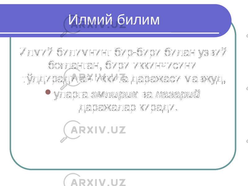 Илмий билим Илмий билимнинг бир-бири билан узвий боғланган, бири иккинчисини тўлдирадиган иккита даражаси мавжуд,  уларга эмпирик ва назарий даражалар киради. 