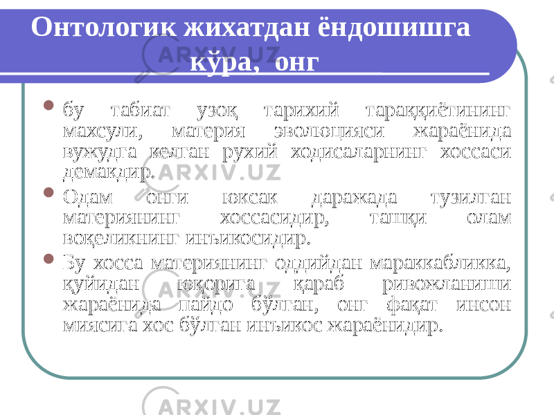 Онтологик жихатдан ёндошишга кўра, онг  бу табиат узоқ тарихий тараққиётининг махсули, материя эволюцияси жараёнида вужудга келган рухий ходисаларнинг хоссаси демакдир.  Одам онги юксак даражада тузилган материянинг хоссасидир, ташқи олам воқеликнинг инъикосидир.  Бу хосса материянинг оддийдан мараккабликка, қуйидан юқорига қараб ривожланиши жараёнида пайдо бўлган, онг фақат инсон миясига хос бўлган инъикос жараёнидир. 