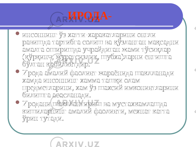 ИРОДА -  инсоннинг ўз хатти-харакатларини онгли равишда тартибга солиш ва қўзланган мақсадни амалга оширишда учрайдиган жами тўсиқлар (қўрқинч, журатсизлик, шубха)ларни енгишга бўлган қобилиятдир.  Ирода амалий фаолият жараёнида шаклланади хамда инсоннинг хамма ташқи олам предметларини, хам ўз шахсий имкониятларини билишга асосланади.  Иродани шакллантириш ва мустахкамлашда кишиларнинг амалий фаолияти, мехнат катта ўрин тутади. 