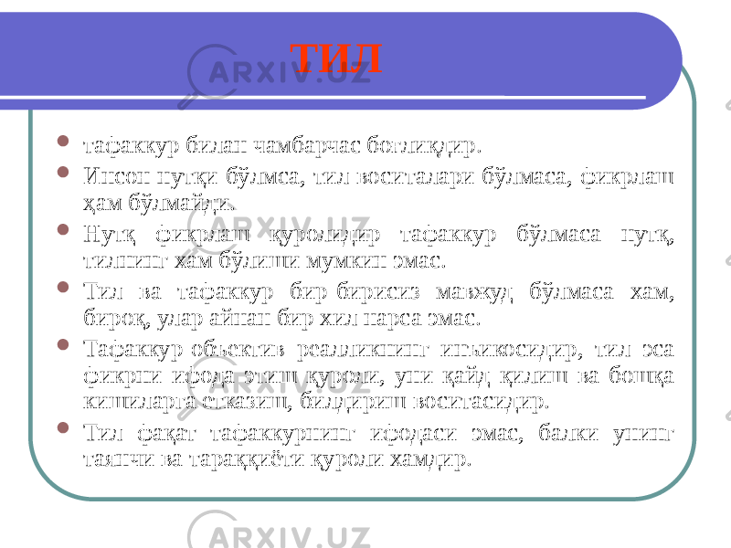 ТИЛ  тафаккур билан чамбарчас боғлиқдир.  Инсон нутқи бўлмса, тил воситалари бўлмаса, фикрлаш ҳам бўлмайди.  Нутқ фикрлаш қуролидир тафаккур бўлмаса нутқ, тилнинг хам бўлиши мумкин эмас.  Тил ва тафаккур бир-бирисиз мавжуд бўлмаса хам, бироқ, улар айнан бир хил нарса эмас.  Тафаккур-объектив реалликнинг инъикосидир, тил эса фикрни ифода этиш қуроли, уни қайд қилиш ва бошқа кишиларга етказиш, билдириш воситасидир.  Тил фақат тафаккурнинг ифодаси эмас, балки унинг таянчи ва тараққиёти қуроли хамдир. 