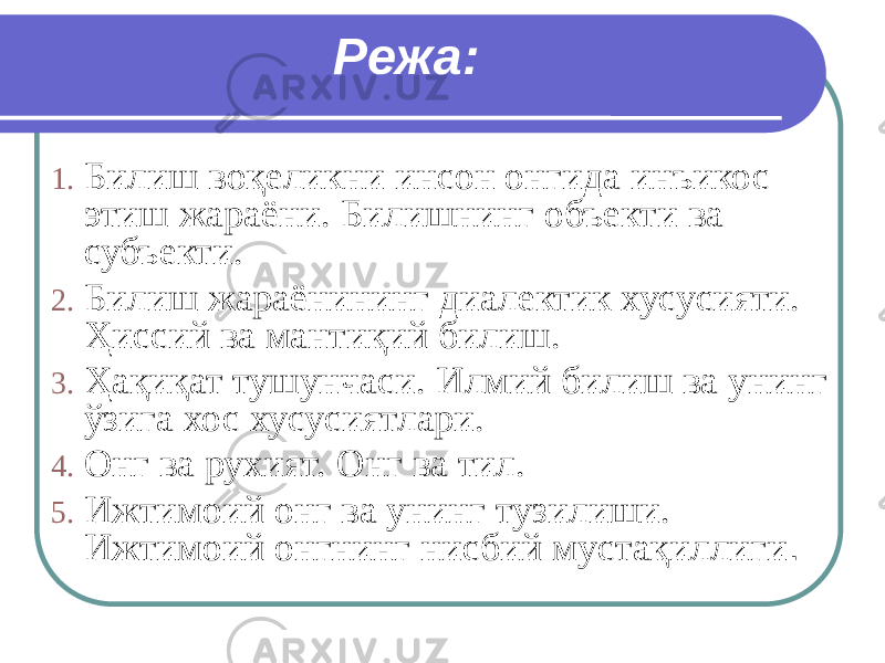 Режа: 1. Билиш воқеликни инсон онгида инъикос этиш жараёни. Билишнинг объекти ва субъекти. 2. Билиш жараёнининг диалектик хусусияти. Ҳиссий ва мантиқий билиш. 3. Ҳақиқат тушунчаси. Илмий билиш ва унинг ўзига хос хусусиятлари. 4. Онг ва рухият. Онг ва тил. 5. Ижтимоий онг ва унинг тузилиши. Ижтимоий онгнинг нисбий мустақиллиги . 