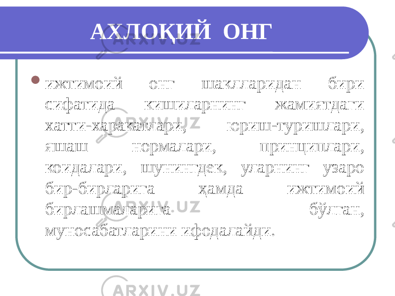 АХЛОҚИЙ ОНГ  ижтимоий онг шаклларидан бири сифатида кишиларнинг жамиятдаги хатти-харакатлари, юриш-туришлари, яшаш нормалари, принциплари, коидалари, шунингдек, уларнинг узаро бир-бирларига ҳамда ижтимоий бирлашмаларига бўлган, муносабатларини ифодалайди. 