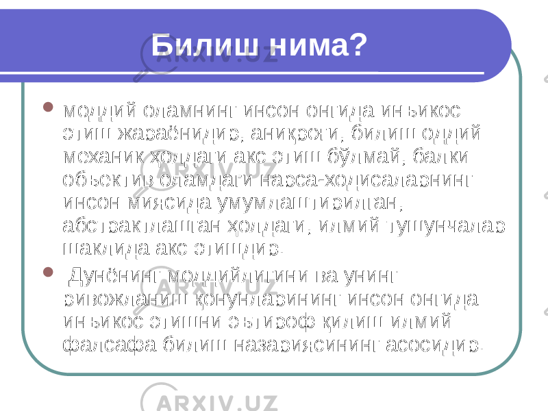 Билиш нима?  моддий оламнинг инсон онгида инъикос этиш жараёнидир, аниқроғи, билиш оддий механик ҳолдаги акс этиш бўлмай, балки объектив оламдаги нарса-ходисаларнинг инсон миясида умумлаштирилган, абстрактлашган ҳолдаги, илмий тушунчалар шаклида акс этишдир.  Дунёнинг моддийлигини ва унинг ривожланиш қонунларининг инсон онгида инъикос этишни эътироф қилиш илмий фалсафа билиш назариясининг асосидир. 