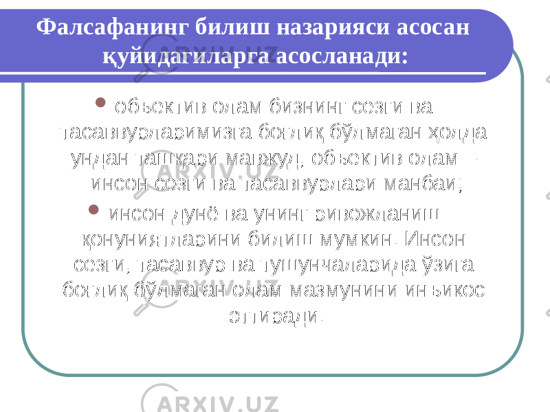 Фалсафанинг билиш назарияси асосан қуйидагиларга асосланади:  объектив олам бизнинг сезги ва тасаввурларимизга боғлиқ бўлмаган ҳолда ундан ташқари мавжуд, объектив олам – инсон сезги ва тасаввурлари манбаи;  инсон дунё ва унинг ривожланиш қонуниятларини билиш мумкин. Инсон сезги, тасаввур ва тушунчаларида ўзига боғлиқ бўлмаган олам мазмунини инъикос эттиради. 