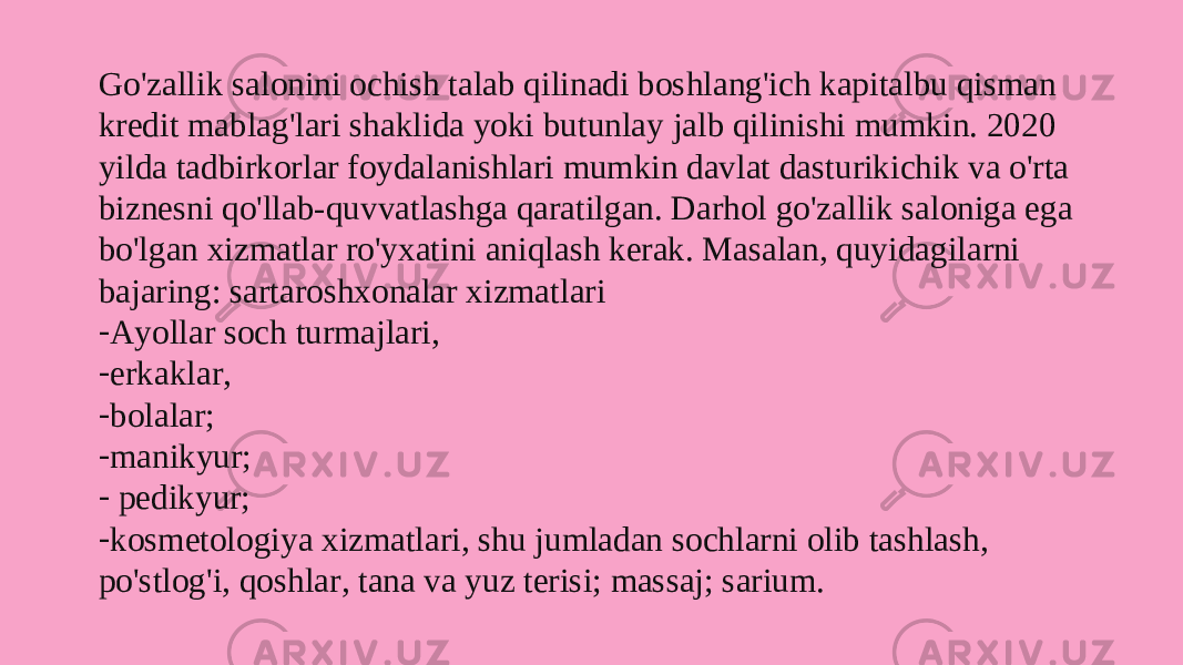 Go&#39;zallik salonini ochish talab qilinadi boshlang&#39;ich kapitalbu qisman kredit mablag&#39;lari shaklida yoki butunlay jalb qilinishi mumkin. 2020 yilda tadbirkorlar foydalanishlari mumkin davlat dasturikichik va o&#39;rta biznesni qo&#39;llab-quvvatlashga qaratilgan. Darhol go&#39;zallik saloniga ega bo&#39;lgan xizmatlar ro&#39;yxatini aniqlash kerak. Masalan, quyidagilarni bajaring: sartaroshxonalar xizmatlari - Ayollar soch turmajlari, - erkaklar, - bolalar; - manikyur; - pedikyur; - kosmetologiya xizmatlari, shu jumladan sochlarni olib tashlash, po&#39;stlog&#39;i, qoshlar, tana va yuz terisi; massaj; sarium. 