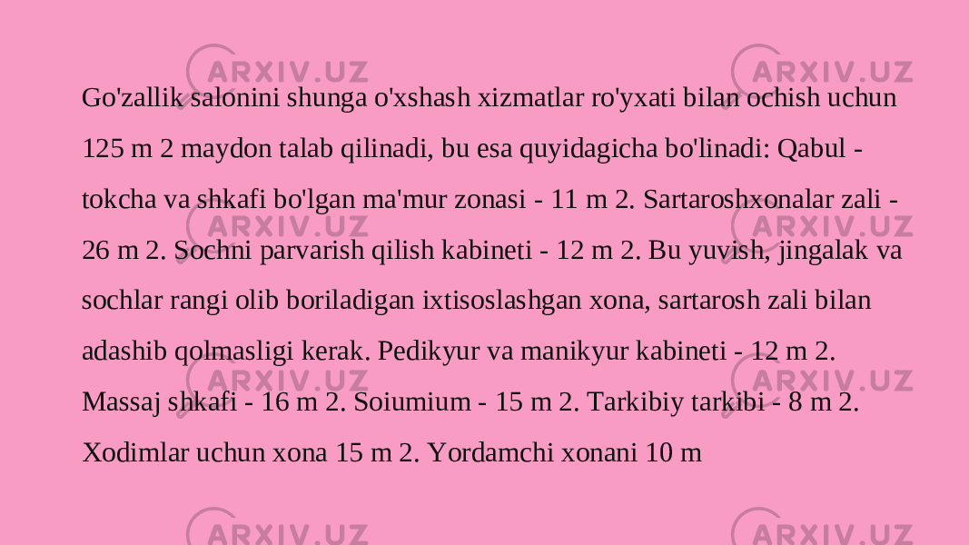 Go&#39;zallik salonini shunga o&#39;xshash xizmatlar ro&#39;yxati bilan ochish uchun 125 m 2 maydon talab qilinadi, bu esa quyidagicha bo&#39;linadi: Qabul - tokcha va shkafi bo&#39;lgan ma&#39;mur zonasi - 11 m 2. Sartaroshxonalar zali - 26 m 2. Sochni parvarish qilish kabineti - 12 m 2. Bu yuvish, jingalak va sochlar rangi olib boriladigan ixtisoslashgan xona, sartarosh zali bilan adashib qolmasligi kerak. Pedikyur va manikyur kabineti - 12 m 2. Massaj shkafi - 16 m 2. Soiumium - 15 m 2. Tarkibiy tarkibi - 8 m 2. Xodimlar uchun xona 15 m 2. Yordamchi xonani 10 m 