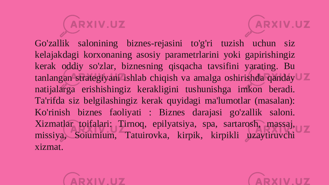 Go&#39;zallik salonining biznes-rejasini to&#39;g&#39;ri tuzish uchun siz kelajakdagi korxonaning asosiy parametrlarini yoki gapirishingiz kerak oddiy so&#39;zlar, biznesning qisqacha tavsifini yarating. Bu tanlangan strategiyani ishlab chiqish va amalga oshirishda qanday natijalarga erishishingiz kerakligini tushunishga imkon beradi. Ta&#39;rifda siz belgilashingiz kerak quyidagi ma&#39;lumotlar (masalan): Ko&#39;rinish biznes faoliyati : Biznes darajasi go&#39;zallik saloni. Xizmatlar toifalari: Tirnoq, epilyatsiya, spa, sartarosh, massaj, missiya, Soiumium, Tatuirovka, kirpik, kirpikli uzaytiruvchi xizmat.  