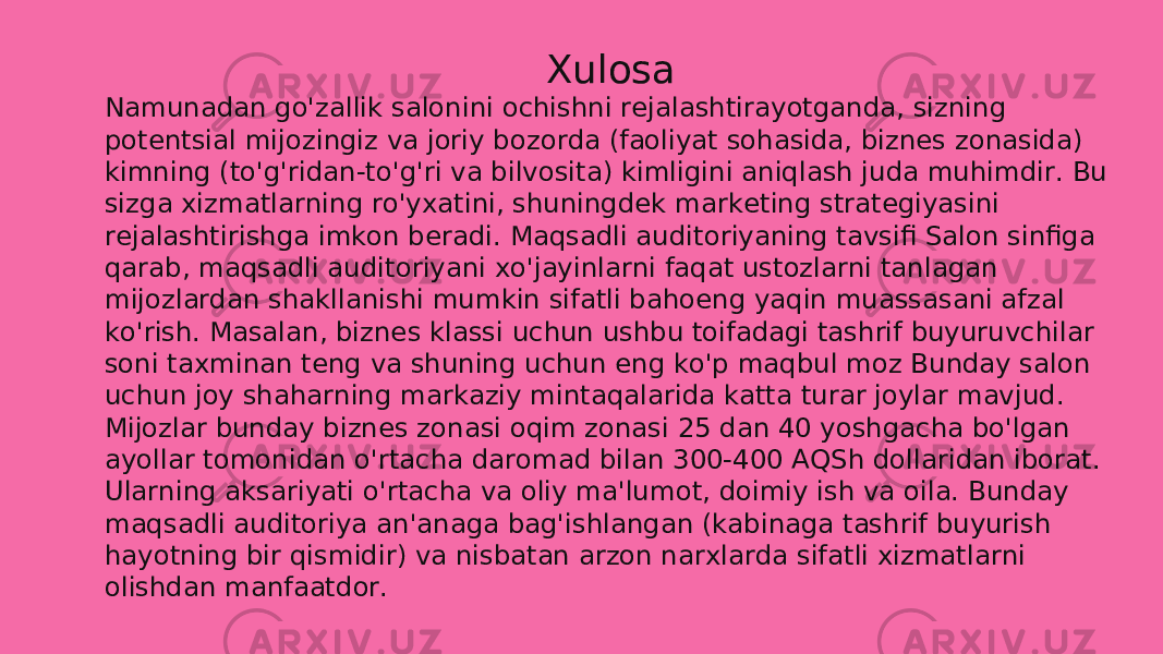 Xulosa Namunadan go&#39;zallik salonini ochishni rejalashtirayotganda, sizning potentsial mijozingiz va joriy bozorda (faoliyat sohasida, biznes zonasida) kimning (to&#39;g&#39;ridan-to&#39;g&#39;ri va bilvosita) kimligini aniqlash juda muhimdir. Bu sizga xizmatlarning ro&#39;yxatini, shuningdek marketing strategiyasini rejalashtirishga imkon beradi. Maqsadli auditoriyaning tavsifi Salon sinfiga qarab, maqsadli auditoriyani xo&#39;jayinlarni faqat ustozlarni tanlagan mijozlardan shakllanishi mumkin sifatli bahoeng yaqin muassasani afzal ko&#39;rish. Masalan, biznes klassi uchun ushbu toifadagi tashrif buyuruvchilar soni taxminan teng va shuning uchun eng ko&#39;p maqbul moz Bunday salon uchun joy shaharning markaziy mintaqalarida katta turar joylar mavjud. Mijozlar bunday biznes zonasi oqim zonasi 25 dan 40 yoshgacha bo&#39;lgan ayollar tomonidan o&#39;rtacha daromad bilan 300-400 AQSh dollaridan iborat. Ularning aksariyati o&#39;rtacha va oliy ma&#39;lumot, doimiy ish va oila. Bunday maqsadli auditoriya an&#39;anaga bag&#39;ishlangan (kabinaga tashrif buyurish hayotning bir qismidir) va nisbatan arzon narxlarda sifatli xizmatlarni olishdan manfaatdor.  