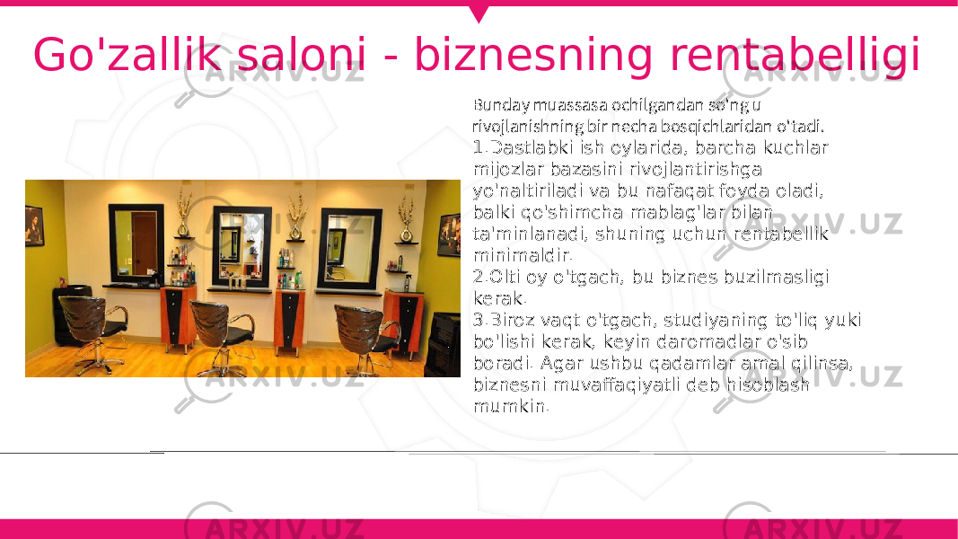 Go&#39;zallik saloni - biznesning rentabelligi Bunday muassasa ochilgandan so&#39;ng u rivojlanishning bir necha bosqichlaridan o&#39;tadi. 1. Dastlabki ish oylarida, barcha kuchlar mijozlar bazasini rivojlantirishga yo&#39;naltiriladi va bu nafaqat foyda oladi, balki qo&#39;shimcha mablag&#39;lar bilan ta&#39;minlanadi, shuning uchun rentabellik minimaldir. 2. Olti oy o&#39;tgach, bu biznes buzilmasligi kerak. 3. Biroz vaqt o&#39;tgach, studiyaning to&#39;liq yuki bo&#39;lishi kerak, keyin daromadlar o&#39;sib boradi. Agar ushbu qadamlar amal qilinsa, biznesni muvaffaqiyatli deb hisoblash mumkin. 