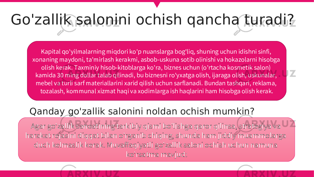 Go&#39;zallik salonini ochish qancha turadi? Qanday go&#39;zallik salonini noldan ochish mumkin? Kapital qo&#39;yilmalarning miqdori ko&#39;p nuanslarga bog&#39;liq, shuning uchun idishni sinfi, xonaning maydoni, ta&#39;mirlash kerakmi, asbob-uskuna sotib olinishi va hokazolarni hisobga olish kerak. Taxminiy hisob-kitoblarga ko&#39;ra, biznes uchun (o&#39;rtacha kosmetik salon) kamida 30 ming dollar talab qilinadi, bu biznesni ro&#39;yxatga olish, ijaraga olish, uskunalar, mebel va turli sarf materiallarini xarid qilish uchun sarflanadi. Bundan tashqari, reklama, tozalash, kommunal xizmat haqi va xodimlarga ish haqlarini ham hisobga olish kerak. Agar go&#39;zallik sanoatining tarkibiy qismi bo&#39;lishga qaror qilinsa, strategiya va harakat rejasini diqqat bilan o&#39;rganib chiqing, shunda ham jiddiy muammolarga duch kelmaslik kerak. Muvaffaqiyatli go&#39;zallik saloni ochish uchun namuna ko&#39;rsatma mavjud: 