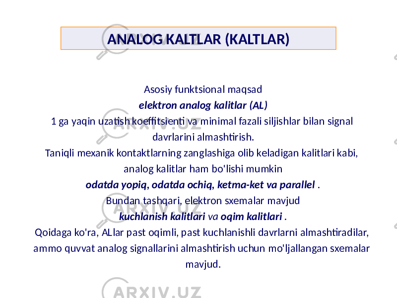 ANALOG KALTLAR (KALTLAR) Asosiy funktsional maqsad elektron analog kalitlar (AL) 1 ga yaqin uzatish koeffitsienti va minimal fazali siljishlar bilan signal davrlarini almashtirish. Taniqli mexanik kontaktlarning zanglashiga olib keladigan kalitlari kabi, analog kalitlar ham bo&#39;lishi mumkin odatda yopiq, odatda ochiq, ketma-ket va parallel . Bundan tashqari, elektron sxemalar mavjud kuchlanish kalitlari va oqim kalitlari . Qoidaga ko&#39;ra, ALlar past oqimli, past kuchlanishli davrlarni almashtiradilar, ammo quvvat analog signallarini almashtirish uchun mo&#39;ljallangan sxemalar mavjud. 