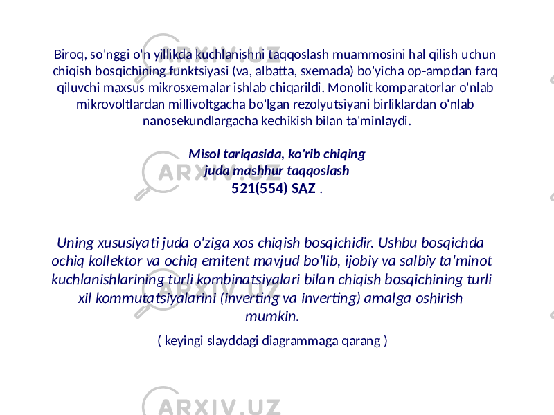 Biroq, so&#39;nggi o&#39;n yillikda kuchlanishni taqqoslash muammosini hal qilish uchun chiqish bosqichining funktsiyasi (va, albatta, sxemada) bo&#39;yicha op-ampdan farq qiluvchi maxsus mikrosxemalar ishlab chiqarildi. Monolit komparatorlar o&#39;nlab mikrovoltlardan millivoltgacha bo&#39;lgan rezolyutsiyani birliklardan o&#39;nlab nanosekundlargacha kechikish bilan ta&#39;minlaydi. Misol tariqasida, ko&#39;rib chiqing juda mashhur taqqoslash 521(554) SAZ . Uning xususiyati juda o&#39;ziga xos chiqish bosqichidir. Ushbu bosqichda ochiq kollektor va ochiq emitent mavjud bo&#39;lib, ijobiy va salbiy ta&#39;minot kuchlanishlarining turli kombinatsiyalari bilan chiqish bosqichining turli xil kommutatsiyalarini (inverting va inverting) amalga oshirish mumkin. ( keyingi slayddagi diagrammaga qarang ) 