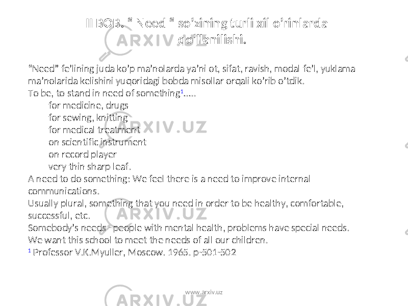  II BOB. “ Need “ so’zining turli xil o’rinlarda qo’llanilishi. “ Need” fe’lining juda ko’p ma’nolarda ya’ni ot, sifat, ravish, modal fe’l, yuklama ma’nolarida kelishini yuqoridagi bobda misollar orqali ko’rib o’tdik. To be, to stand in need of something 1 ….. for medicine, drugs for sewing, knitting for medical treatment on scientific instrument on record player very thin sharp leaf. A need to do something: We feel there is a need to improve internal communications. Usually plural, something that you need in order to be healthy, comfortable, successful, etc. Somebody’s needs –people with mental health, problems have special needs. We want this school to meet the needs of all our children. 1 Professor V.K.Myuller, Moscow. 1965. p-501-502 www.arxiv.uz 