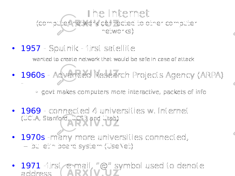 The Internet (computer network connected to other computer networks) • 1957 - Sputnik - first satellite wanted to create network that would be safe in case of attack • 1960s - Advanced Research Projects Agency (ARPA) - • govt makes computers more interactive, packets of info • 1969 - connected 4 universities w. Internet (UCLA, Stanford, UCSB and Utah) • 1970s -many more universities connected, – bulletin board system (UseNet) • 1971 -first e-mail, “@” symbol used to denote address 