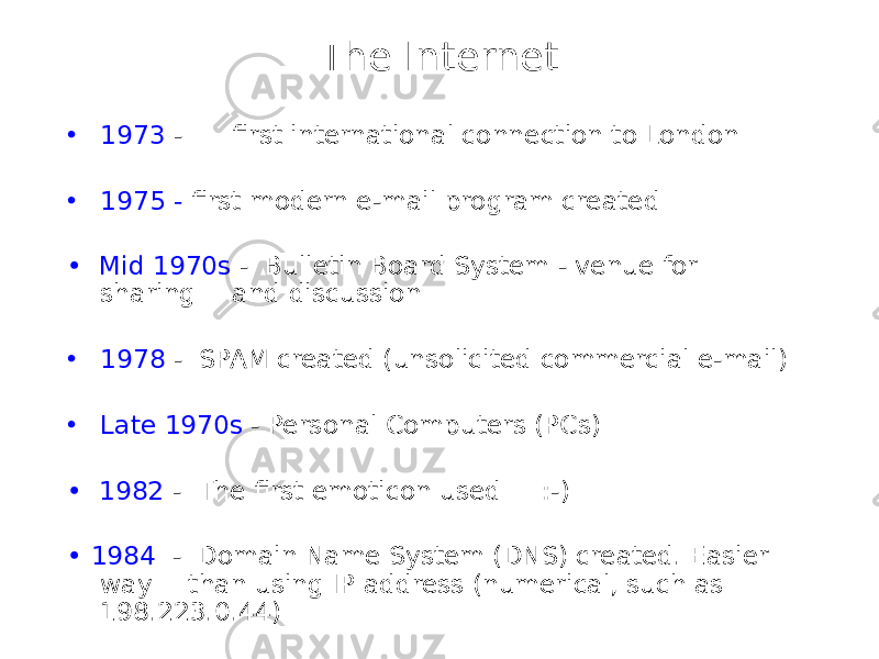 The Internet • 1973 - first international connection to London • 1975 - first modern e-mail program created • Mid 1970s - Bulletin Board System - venue for sharing and discussion • 1978 - SPAM created (unsolicited commercial e-mail) • Late 1970s - Personal Computers (PCs) • 1982 - The first emoticon used :-) • 1984 - Domain Name System (DNS) created. Easier way than using IP address (numerical, such as 198.223.0.44) 