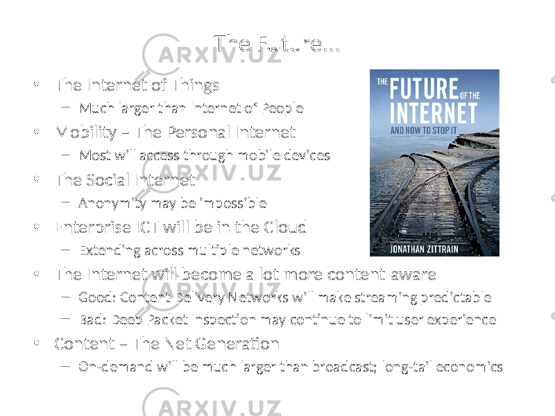 The Future... • The Internet of Things – Much larger than Internet of People • Mobility – The Personal Internet – Most will access through mobile devices • The Social Internet – Anonymity may be impossible • Enterprise ICT will be in the Cloud – Extending across multiple networks • The Internet will become a lot more content-aware – Good: Content Delivery Networks will make streaming predictable – Bad: Deep Packet Inspection may continue to limit user experience • Content – The Net Generation – On-demand will be much larger than broadcast; long-tail economics 