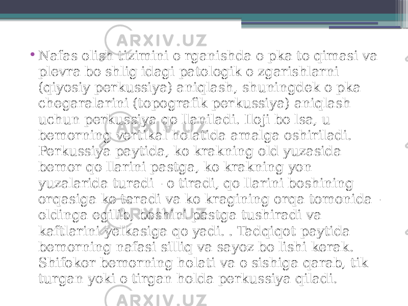 • Nafas olish tizimini o&#39;rganishda o&#39;pka to&#39;qimasi va plevra bo&#39;shlig&#39;idagi patologik o&#39;zgarishlarni (qiyosiy perkussiya) aniqlash, shuningdek o&#39;pka chegaralarini (topografik perkussiya) aniqlash uchun perkussiya qo&#39;llaniladi. Iloji bo&#39;lsa, u bemorning vertikal holatida amalga oshiriladi. Perkussiya paytida, ko&#39;krakning old yuzasida bemor qo&#39;llarini pastga, ko&#39;krakning yon yuzalarida turadi - o&#39;tiradi, qo&#39;llarini boshining orqasiga ko&#39;taradi va ko&#39;kragining orqa tomonida - oldinga egilib, boshini pastga tushiradi va kaftlarini yelkasiga qo&#39;yadi. . Tadqiqot paytida bemorning nafasi silliq va sayoz bo&#39;lishi kerak. Shifokor bemorning holati va o&#39;sishiga qarab, tik turgan yoki o&#39;tirgan holda perkussiya qiladi. 