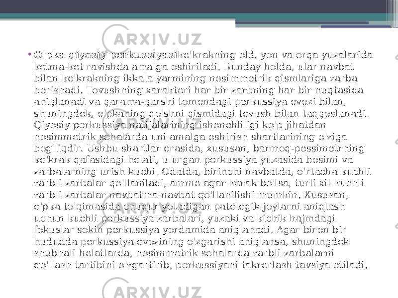 • O&#39;pka qiyosiy perkussiyasi ko&#39;krakning old, yon va orqa yuzalarida ketma-ket ravishda amalga oshiriladi. Bunday holda, ular navbat bilan ko&#39;krakning ikkala yarmining nosimmetrik qismlariga zarba berishadi. Tovushning xarakteri har bir zarbning har bir nuqtasida aniqlanadi va qarama-qarshi tomondagi perkussiya ovozi bilan, shuningdek, o&#39;pkaning qo&#39;shni qismidagi tovush bilan taqqoslanadi. Qiyosiy perkussiya natijalarining ishonchliligi ko&#39;p jihatdan nosimmetrik sohalarda uni amalga oshirish shartlarining o&#39;ziga bog&#39;liqdir. Ushbu shartlar orasida, xususan, barmoq-pessimetrning ko&#39;krak qafasidagi holati, u urgan perkussiya yuzasida bosimi va zarbalarning urish kuchi. Odatda, birinchi navbatda, o&#39;rtacha kuchli zarbli zarbalar qo&#39;llaniladi, ammo agar kerak bo&#39;lsa, turli xil kuchli zarbli zarbalar navbatma-navbat qo&#39;llanilishi mumkin. Xususan, o&#39;pka to&#39;qimasida chuqur yotadigan patologik joylarni aniqlash uchun kuchli perkussiya zarbalari, yuzaki va kichik hajmdagi fokuslar sokin perkussiya yordamida aniqlanadi. Agar biron bir hududda perkussiya ovozining o&#39;zgarishi aniqlansa, shuningdek shubhali holatlarda, nosimmetrik sohalarda zarbli zarbalarni qo&#39;llash tartibini o&#39;zgartirib, perkussiyani takrorlash tavsiya etiladi. 