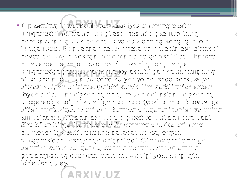 • O&#39;pkaning topografik perkussiyasi ularning pastki chegarasini ketma-ket belgilash, pastki o&#39;pka chetining harakatchanligi, tik balandlik va apislarning kengligini o&#39;z ichiga oladi. Belgilangan har bir parametrni aniqlash birinchi navbatda, keyin boshqa tomondan amalga oshiriladi. Barcha holatlarda, barmoq pessimetri o&#39;pkaning belgilangan chegarasiga parallel ravishda joylashtirilgan va barmoqning o&#39;rta phalanxi unga perpendikulyar yo&#39;nalishda perkussiya o&#39;tkaziladigan chiziqda yotishi kerak. Jim-zarbli urishlardan foydalanib, ular o&#39;pkaning aniq tovush doirasidan o&#39;pkaning chegarasiga to&#39;g&#39;ri keladigan to&#39;mtoq (yoki to&#39;mtoq) tovushga o&#39;tish nuqtasigacha uriladi. Barmoq chegarani topish va uning koordinatalarini aniqlash uchun pessimetr bilan o&#39;rnatiladi. Shu bilan birga, barmoq pessimetrining chekkalari, aniq pulmoner tovushli hududga qaragan holda, organ chegarasidan tashqariga chiqariladi. O&#39;lchovlarni amalga oshirish kerak bo&#39;lganda, buning uchun barmoqlarning phalangesning oldindan ma&#39;lum uzunligi yoki kengligini ishlatish qulay. 