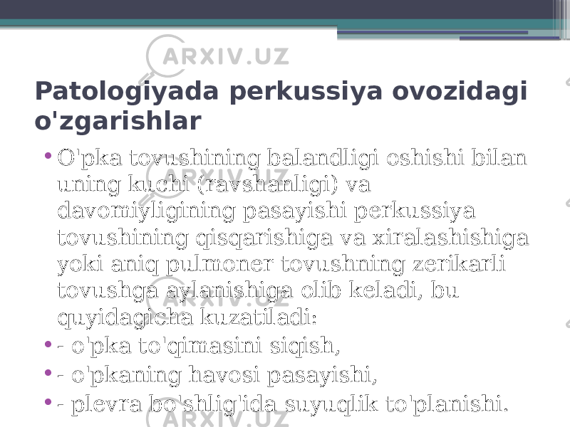 Patologiyada perkussiya ovozidagi o&#39;zgarishlar • O&#39;pka tovushining balandligi oshishi bilan uning kuchi (ravshanligi) va davomiyligining pasayishi perkussiya tovushining qisqarishiga va xiralashishiga yoki aniq pulmoner tovushning zerikarli tovushga aylanishiga olib keladi, bu quyidagicha kuzatiladi: • - o&#39;pka to&#39;qimasini siqish, • - o&#39;pkaning havosi pasayishi, • - plevra bo&#39;shlig&#39;ida suyuqlik to&#39;planishi. 