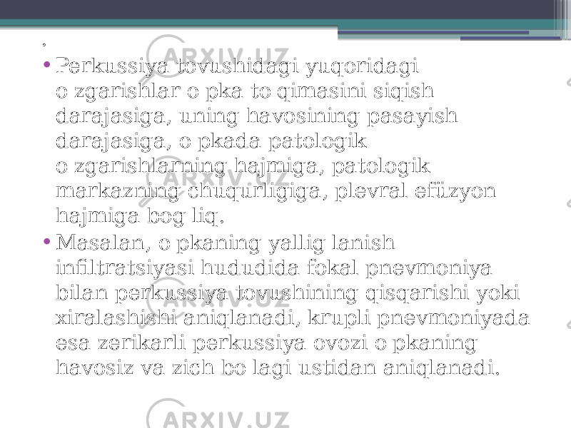 . • Perkussiya tovushidagi yuqoridagi o&#39;zgarishlar o&#39;pka to&#39;qimasini siqish darajasiga, uning havosining pasayish darajasiga, o&#39;pkada patologik o&#39;zgarishlarning hajmiga, patologik markazning chuqurligiga, plevral efüzyon hajmiga bog&#39;liq. • Masalan, o&#39;pkaning yallig&#39;lanish infiltratsiyasi hududida fokal pnevmoniya bilan perkussiya tovushining qisqarishi yoki xiralashishi aniqlanadi, krupli pnevmoniyada esa zerikarli perkussiya ovozi o&#39;pkaning havosiz va zich bo&#39;lagi ustidan aniqlanadi. 