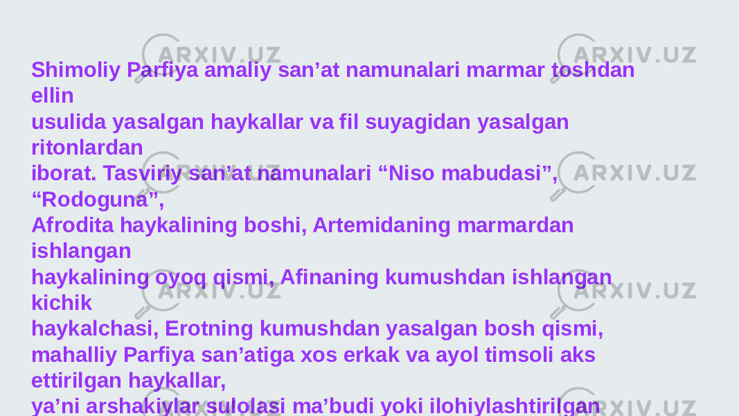 Shimoliy Parfiya amaliy san’at namunalari marmar toshdan ellin usulida yasalgan haykallar va fil suyagidan yasalgan ritonlardan iborat. Tasviriy san’at namunalari “Niso mabudasi”, “Rodoguna”, Afrodita haykalining boshi, Artemidaning marmardan ishlangan haykalining oyoq qismi, Afinaning kumushdan ishlangan kichik haykalchasi, Erotning kumushdan yasalgan bosh qismi, mahalliy Parfiya san’atiga xos erkak va ayol timsoli aks ettirilgan haykallar, ya’ni arshakiylar sulolasi ma’budi yoki ilohiylashtirilgan sulolaga tegishli haykalchalardan iborat. Shuningdek, amaliy san’ati majmusidan kumushdan yasalgan ayrim afsonaviy havonlar tasviri, karnizida 12 olimp ma’budi chizilgan ritonlar, yunon ma’budlari tushirilgan muhrlar topilgan 
