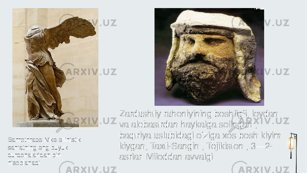 Samothrace Nike ellinistik san&#39;atning eng buyuk durdonalaridan biri hisoblanadi Zardushtiy ruhoniyining boshligʻi, loydan va alebastrdan haykalga solingan , baqtriya uslubidagi oʻziga xos bosh kiyim kiygan, Taxti-Sangin , Tojikiston , 3—2- asrlar. Miloddan avvalgi 