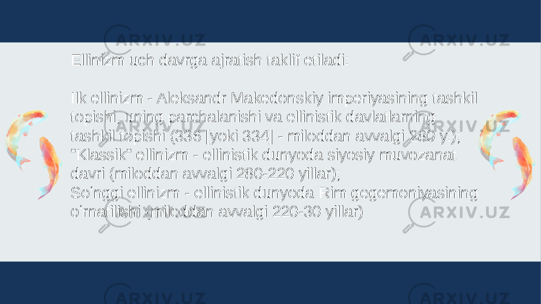 Ellinizm uch davrga ajratish taklif etiladi: Ilk ellinizm - Aleksandr Makedonskiy imperiyasining tashkil topishi, uning parchalanishi va ellinistik davlatlarning tashkil topishi (336 [yoki 334] - miloddan avvalgi 280 y.); &#34;Klassik&#34; ellinizm - ellinistik dunyoda siyosiy muvozanat davri (miloddan avvalgi 280-220 yillar); Soʻnggi ellinizm - ellinistik dunyoda Rim gegemoniyasining oʻrnatilishi (miloddan avvalgi 220-30 yillar) 