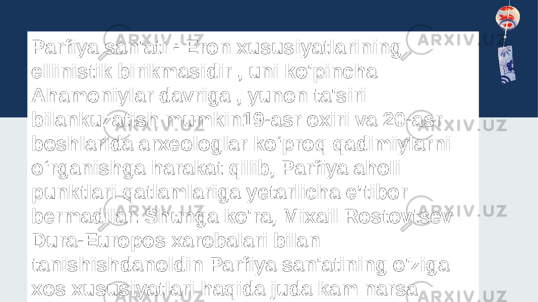 Parfiya san&#39;ati - Eron xususiyatlarining ellinistik birikmasidir , uni ko&#39;pincha Ahamoniylar davriga , yunon ta&#39;siri bilankuzatish mumkin19-asr oxiri va 20-asr boshlarida arxeologlar koʻproq qadimiylarni oʻrganishga harakat qilib, Parfiya aholi punktlari qatlamlariga yetarlicha eʼtibor bermadilar. Shunga ko&#39;ra, Mixail Rostovtsev Dura-Europos xarobalari bilan tanishishdanoldin Parfiya san&#39;atining o&#39;ziga xos xususiyatlari haqida juda kam narsa ma&#39;lum edi 