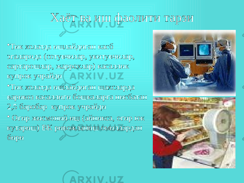 Хаёт ва иш фаолити тарзи • Тик холатда ишлайдиган касб эгаларида (сотувчилар, укитувчилар, сартарошлар, жаррохлар) касаллик купрок учрайди • Тик холатда ишлайдиган шахсларда варикоз касаллиги бошкаларга нисбатан 2,5 баробар купрок учрайди • Огир жисмоний иш (айникса, огир юк кутариш) ВК ривожланиш омиллардан бири 