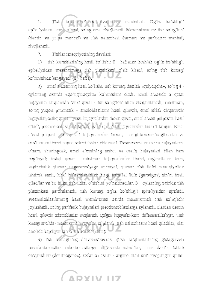 1. Tish to`qimalarining rivojlanish manbalari. Og`iz bo`shlig`i epiteliysidan - emal a`zosi, so`ng emal rivojlanadi. Mezen х imadan: tish so`rg`ichi (dentin va pulpa manbai) va tish х altachasi (sement va periodont manbai) rivojlanadi. 2. Tishlar taraqqiyotining davrlari: 1) tish kurtaklarining hosil bo`lishi: 6 - haftadan boshlab og`iz bo`shlig`i epiteliysidan mezen х imaga tish plastinkasi o`sib kiradi, so`ng tish kurtagi ko`rinishida kengayadi (8 - hafta). 2) emal a`zosining hosil bo`lishi: tish kurtagi dastlab «qalpoqcha», so`ng 4 - oylarning o х irida «qo`ng`iroqcha» ko`rinishini oladi. Emal a`zosida 3 qator hujayralar farqlanadi: ichki qavat - tish so`rg`ichi bilan chegaralanadi, kubsimon, so`ng yuqori prizmatik - ameloblastlarni hosil qiluvchi, emal ishlab chiqaruvchi hujayralar; oraliq qavat – yassi hujayralardan iborat qavat, emal a`zosi pulpasini hosil qiladi, preameloblastlarni to`ldiruvchi kambial hujayralardan tashkil topgan. Emal a`zosi pulpasi - o`siqchali hujayralardan iborat, ular glikozoaminoglikanlar va oqsillardan iborat suyuq sekret ishlab chiqaradi. Desmosomalar ushbu hujayralarni o`zaro, shuningdek, emal a`zosining tashqi va oraliq hujayralari bilan ham bog`laydi; tashqi qavat - kubsimon hujayradardan iborat, organellalari kam, keyinchalik qisman degenerasiyaga uchraydi, qisman tish ildizi taraqqiyotida ishtirok etadi, ichki hujayralar bilan birga epitelial ildiz (gertvigov) qinini hosil qiladilar va bu bilan tish ildizi o`sishini yo`naltiradilar. 3 - oylarning o х irida tish plastinkasi parchalanadi, tish kurtagi og`iz bo`shlig`i epiteliysidan ajraladi. Preameloblastlarning bazal membranasi ostida mezen х imali tish so`rg`ichi joylashadi, uning periferik hujayralari preodontoblastlarga aylanadi, ulardan dentin hosil qiluvchi odontoblastlar rivojlanadi. Qolgan hujayralar- kam differensiallashgan. Tish kurtagi atrofida - mezen х ima hujayralari to`planib, tish х altachasini hosil qiladilar, ular atrofida kapillyar to`r o`sib boradi (rasm). 3) tish kurtagining differensirovkasi (tish to`qimalarining gistogenezi: preodontoblastlar odontoblastlarga differensiallashadilar, ular dentin ishlab chiqaradilar (dentinogenez). Odontoblastlar - organellalari sust rivojlangan qutbli 