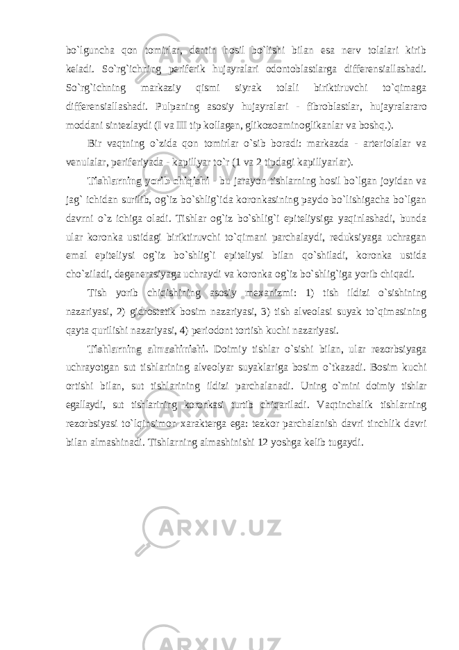 bo`lguncha qon tomirlar, dentin hosil bo`lishi bilan esa nerv tolalari kirib keladi. So`rg`ichning periferik hujayralari odontoblastlarga differensiallashadi. So`rg`ichning markaziy qismi siyrak tolali biriktiruvchi to`qimaga differensiallashadi. Pulpaning asosiy hujayralari - fibroblastlar, hujayralararo moddani sintezlaydi (I va III tip kollagen, glikozoaminoglikanlar va boshq.). Bir vaqtning o`zida qon tomirlar o`sib boradi: markazda - arteriolalar va venulalar, periferiyada - kapillyar to`r (1 va 2 tipdagi kapillyarlar). Tishlarning yorib chiqishi - bu jarayon tishlarning hosil bo`lgan joyidan va jag` ichidan surilib, og`iz bo`shlig`ida koronkasining paydo bo`lishigacha bo`lgan davrni o`z ichiga oladi. Tishlar og`iz bo`shlig`i epiteliysiga yaqinlashadi, bunda ular koronka ustidagi biriktiruvchi to`qimani parchalaydi, reduksiyaga uchragan emal epiteliysi og`iz bo`shlig`i epiteliysi bilan qo`shiladi, koronka ustida cho`ziladi, degenerasiyaga uchraydi va koronka og`iz bo`shlig`iga yorib chiqadi. Tish yorib chiqishining asosiy me х anizmi: 1) tish ildizi o`sishining nazariyasi, 2) gidrostatik bosim nazariyasi, 3) tish alveolasi suyak to`qimasining qayta qurilishi nazariyasi, 4) periodont tortish kuchi nazariyasi. Tishlarning almashinishi. Doimiy tishlar o`sishi bilan, ular rezorbsiyaga uchrayotgan sut tishlarining alveolyar suyaklariga bosim o`tkazadi. Bosim kuchi ortishi bilan, sut tishlarining ildizi parchalanadi. Uning o`rnini doimiy tishlar egallaydi, sut tishlarining koronkasi turtib chiqariladi. Vaqtinchalik tishlarning rezorbsiyasi to`lqinsimon х arakterga ega: tezkor parchalanish davri tinchlik davri bilan almashinadi. Tishlarning almashinishi 12 yoshga kelib tugaydi. 