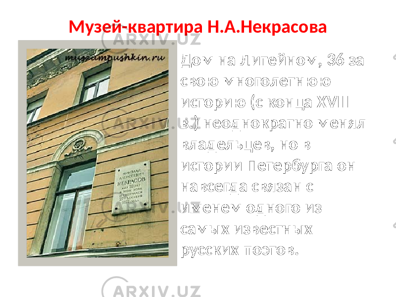 Музей-квартира Н.А.Некрасова Дом на Литейном, 36 за свою многолетнюю историю (с конца XVIII в.) неоднократно менял владельцев, но в истории Петербурга он навсегда связан с именем одного из самых известных русских поэтов. 