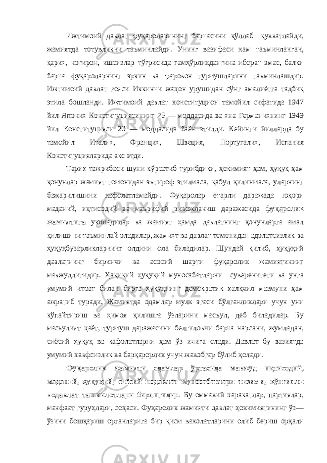 Ижтимоий давлат фуқароларининг барчасини қўллаб- қувватлайди, жамиятда тотувликни таъминлайди. Унинг вазифаси кам таъминланган, қария, ногирон, ишсизлар тўғрисида гамҳўрликдангина иборат эмас, балки барча фуқароларнинг эркин ва фаровон турмушларини таъминлашдир. Ижтимоий давлат ғояси Иккинчи жаҳон урушидан сўнг амалиётга тадбиқ этила бошланди. Ижтимоий давлат конституцион тамойил сифатида 1947 йил Япония Конституциясининг 25 — моддасида ва яна Германиянинг 1949 йил Конституцияси 20 — моддасида баён этилди. Кейинги йилларда бу тамойил Италия, Франция, Швеция, Португалия, Испания Конституцияларида акс этди. Тарих тажрибаси шуни кўрсатиб турибдики, ҳокимият ҳам, ҳуқуқ ҳам қонунлар жамият томонидан эътироф этилмаса, қабул қилинмаса, уларнинг бажарилишини кафолатламайди. Фуқаролар етарли даражада юқори маданий, иқтисодий ва маърифий ривожланиш даражасида фуқаролик жамиятига уюшадилар ва жамият ҳамда давлатнинг қонунларга амал қилишини таъминлай оладилар, жамият ва давлат томонидан адолатсизлик ва ҳуқуқбузарликларнинг олдини ола биладилар. Шундай қилиб, ҳуқуқий давлатнинг биринчи ва асосий шарти фуқаролик жамиятининг мавжудлигидир. Ҳақиқий ҳуқуқий муносабатларни суверенитети ва унга умумий итоат билан бирга ҳуқуқнинг демократик халқчил мазмуни ҳам ажратиб туради. Жамиятда одамлар мулк эгаси бўлганликлари учун уни кўпайтириш ва ҳимоя қилишга ўзларини масъул, деб биладилар. Бу масьулият ҳаёт, турмуш даражасини белгиловчи барча нарсани, жумладан, сиёсий ҳуқуқ ва кафолатларни ҳам ўз ичига олади. Давлат бу вазиятда умумий хавфсизлик ва барқарорлик учун жавобгар бўлиб қолади. Фуқаролик жамияти одамлар ўртасида мавжуд иқтисодий, маданий, ҳуқуқий, сиёсий нодавлат муносабатлари тизими, кўнгилли нодавлат ташкилотлари бирлигидир. Бу оммавий харакатлар, партиялар, манфаат гуруҳлари, соҳаси. Фуқаролик жамияти давлат ҳокимиятининг ўз— ўзини бошқариш органларига бир қисм ваколатларини олиб бериш орқали 