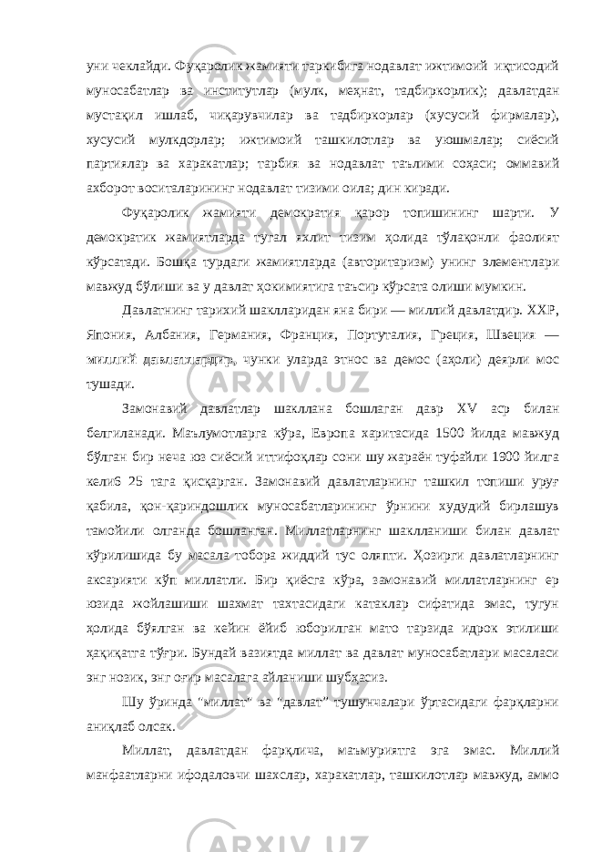 уни чеклайди. Фуқаролик жамияти таркибига нодавлат ижтимоий иқтисодий муносабатлар ва институтлар (мулк, меҳнат, тадбиркорлик); давлатдан мустақил ишлаб, чиқарувчилар ва тадбиркорлар (хусусий фирмалар), хусусий мулкдорлар; ижтимоий ташкилотлар ва уюшмалар; сиёсий партиялар ва харакатлар; тарбия ва нодавлат таълими соҳаси; оммавий ахборот воситаларининг нодавлат тизими оила; дин киради. Фуқаролик жамияти демократия қарор топишининг шарти. У демократик жамиятларда тугал яхлит тизим ҳолида тўлақонли фаолият кўрсатади. Бошқа турдаги жамиятларда (авторитаризм) унинг элементлари мавжуд бўлиши ва у давлат ҳокимиятига таъсир кўрсата олиши мумкин. Давлатнинг тарихий шаклларидан яна бири — миллий давлатдир. ХХР, Япония, Албания, Германия, Франция, Портуталия, Греция, Швеция — миллий давлатлардир, чунки уларда этнос ва демос (аҳоли) деярли мос тушади. Замонавий давлатлар шакллана бошлаган давр XV acp билан белгиланади. Маълумотларга кўра, Европа харитасида 1500 йилда мавжуд бўлган бир неча юз сиёсий иттифоқлар сони шу жараён туфайли 1900 йилга кели6 25 тага қисқарган. Замонавий давлатларнинг ташкил топиши уруғ қабила, қон-қариндошлик муносабатларининг ўрнини худудий бирлашув тамойили олганда бошланган. Миллатларнинг шаклланиши билан давлат кўрилишида бу масала тобора жиддий тус оляпти. Ҳозирги давлатларнинг аксарияти кўп миллатли. Бир қиёсга кўра, замонавий миллатларнинг ер юзида жойлашиши шахмат тахтасидаги катаклар сифатида эмас, тугун ҳолида бўялган ва кейин ёйиб юборилган мато тарзида идрок этилиши ҳақиқатга тўғри. Бундай вазиятда миллат ва давлат муносабатлари масаласи энг нозик, энг оғир масалага айланиши шубҳасиз. Шу ўринда &#34;миллат&#34; ва &#34;давлат” тушунчалари ўртасидаги фарқларни аниқлаб олсак. Миллат, давлатдан фарқлича, маъмуриятга эга эмас. Миллий манфаатларни ифодаловчи шахслар, харакатлар, ташкилотлар мавжуд, аммо 