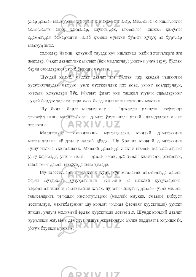 улар давлат маъмуриятидан ўзгача мақомга эгалар, Миллатга тегишлиликни 6елгиловчи аниқ қоидалар, шунингдек, миллатни ташкил қилувчи одамлардан бажаришни талаб қилиш мумкин бўлган ҳуқуқ ва бурчлар мавжуд эмас. солиқлар йигиш, қонуний тарзда куч ишлатиш каби воситаларга эга эмаслар. Фақат давлатгина миллат (ёки миллатлар) ривожи учун зарур бўлган барча омилларни яратиб бериши мумкин. Шундай қилиб, миллат давлат эга бўлган ҳар қандай ташкилий хусусиятлардан маҳрум: унга мустақиллик хос эмас, унинг амалдорлари, низоми, қонунлари йўқ. Миллат фақат уни ташкил этувчи одамларнинг руҳий бирдамлиги сингари ички бирдамликка асосланиши мумкин. Шу билан бирга миллатнинг — &#34;давлатга уюшган&#34; сифатида таърифланиши миллат билан давлат ўртасидаги узвий алоқадорликни акс эттиради. Миллатнинг ривожланиши мустақиллик, миллий давлатчилик масалаларини кўндаланг қилиб қўяди. Шу ўринда миллий давлатчилик тушунчасига яқинлашдик. Миллий давлатда етакчи миллат манфаатларига урғу берилади, унинг тили — давлат тили, деб эълон қилинади, рамзлари, маданияти давлат миқёсида амал қилади. Мутахассисларнинг фикрига кўра, кўп миллатли давлатларда давлат барча фуқаролар ҳуқуқларининг тенглиги ва шахсий ҳуқуқларнинг кафолатланишини таъминлаши керак. Бундан ташқари, давлат турли миллат жамоаларига тегишли институтларни (миллий марказ, омавий ахборот воситалари, мактабларнинг шу миллат тилида фаолият кўрсатиши) рухсат этиши, уларга молиявий ёрдам кўрсатиши лозим в.х. Шунда миллий давлат қурилиши жараёни демократлашув жараёнлари 6илан зиддиятга киришмай, уйғун бориши мумкин. 