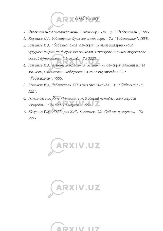 Адабиётлар: 1. Ўзбекистон Республикасининг Конституцияси. - Т.: “Ўзбекистон”, 2003. 2. Каримов И.А. Ўзбекистон буюк келажак сари. – Т.: “Ўзбекистон”, 1998. 3. Каримов И.А. “Ўзбекистонда демократик ўзгаришларни янада чуқурлаштириш ва фуқаролик жамият асосларини шакллантиришнинг асосий йўналишлари “ 9-жилд. – Т.: 2002. 4. Каримов И.А. Бизнинг мақсадимиз- жамиятни демократлаштириш ва янгилаш, мамлакатни модернизация ва ислоҳ этишдир.- Т.: “Ўзбекистон”, 2005. 5. Каримов И.А. Ўзбекистон ХХI асрга интилмоқда. - Т.: “Ўзбекистон”, 2001. 6. Политология. Ўқув қўлланма. Т.А. Қодирий номидаги халқ мероси нашриёти. “ЎАЖБНТ” маркази. 2002. 7. Юсупова Г.Х., Жабборов Х.Ж., Қосимова Х.Х. Сиёсат назарияси. – Т.: 2003. 