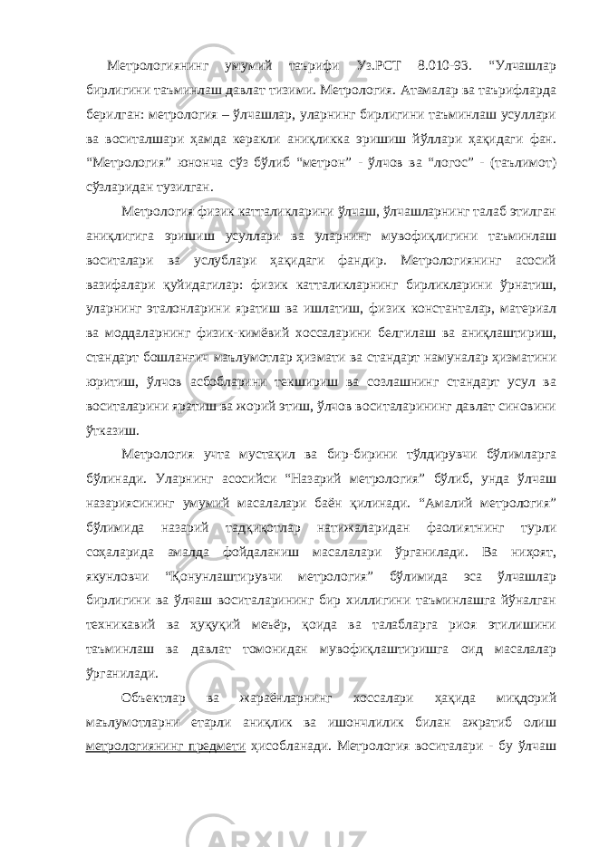 Метрологиянинг умумий таърифи Уз.РСТ 8.010-93. “Улчашлар бирлигини таъминлаш давлат тизими. Метрология. Атамалар ва таърифларда берилган: метрология – ўлчашлар, уларнинг бирлигини таъминлаш усуллари ва воситалшари ҳамда керакли аниқликка эришиш йўллари ҳақидаги фан. “Метрология” юнонча сўз бўлиб “метрон” - ўлчов ва “логос” - (таълимот) сўзларидан тузилган. Метрология физик катталикларини ўлчаш, ўлчашларнинг талаб этилган аниқлигига эришиш усуллари ва уларнинг мувофиқлигини таъминлаш воситалари ва услублари ҳақидаги фандир. Метрологиянинг асосий вазифалари қуйидагилар: физик катталикларнинг бирликларини ўрнатиш, уларнинг эталонларини яратиш ва ишлатиш, физик константалар, материал ва моддаларнинг физик-кимёвий хоссаларини белгилаш ва аниқлаштириш, стандарт бошланғич маълумотлар ҳизмати ва стандарт намуналар ҳизматини юритиш, ўлчов асбобларини текшириш ва созлашнинг стандарт усул ва воситаларини яратиш ва жорий этиш, ўлчов воситаларининг давлат синовини ўтказиш. Метрология учта мустақил ва бир-бирини тўлдирувчи бўлимларга бўлинади. Уларнинг асосийси “Назарий метрология” бўлиб, унда ўлчаш назариясининг умумий масалалари баён қилинади. “Амалий метрология” бўлимида назарий тадқиқотлар натижаларидан фаолиятнинг турли соҳаларида амалда фойдаланиш масалалари ўрганилади. Ва ниҳоят, якунловчи “Қонунлаштирувчи метрология” бўлимида эса ўлчашлар бирлигини ва ўлчаш воситаларининг бир хиллигини таъминлашга йўналган техникавий ва ҳуқуқий меъёр, қоида ва талабларга риоя этилишини таъминлаш ва давлат томонидан мувофиқлаштиришга оид масалалар ўрганилади. Объектлар ва жараёнларнинг хоссалари ҳақида миқдорий маълумотларни етарли аниқлик ва ишончлилик билан ажратиб олиш метрологиянинг предмети ҳисобланади. Метрология воситалари - бу ўлчаш 