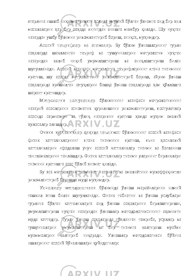 етарлича ишлаб чиқилмаганлиги аслида умумий бўлган ўлчамга оид бир хил масалаларни ҳар бир соҳада янгитдан ечишга мажбур қилади. Шу нуқтаи назардан ушбу бўлимни ривожлантириб бориш, аниқса, муҳимдир. Асосий таърифлар ва атамалар. Бу бўлим ўлчашларнинг турли соҳаларда шаклланган таъриф ва тушунчаларни метрология нуқтаи назаридан келиб чиқиб умумлаштириш ва аниқлаштириш билан шуғулланади. Асосий вазиқаси метрологик таърифларнинг ягона тизимини яратиш, шу асосда метрологияни ривожлантириб бориш, айрим ўлчаш соҳаларида эришилган ютуқларни бошқа ўлчаш соҳаларида ҳам қўллашга шароит яратишдир. Метрологик постулатлар бўлимининг вазифаси метрологиянинг назарий асосларини асиоматик қурилишини ривожлантириш, постулатлар асосида сермазмун ва тўлиқ назарияни яратиш ҳамда муҳим амалий хулосалар олишдир. Физик катталиклар ҳақида таълимот бўлимининг асосий вазифаси физик катталикларнинг ягона тизимини яратиш, яъни ҳосилавий катталикларни ифодалаш учун асосий катталиклар тизими ва боғланиш тенгламаларини танлашдир. Физик катталиклар тизими уларнинг бирликлари тизмини яратишга асос бўлиб хизмат қилади. Бу эса метрологик таoминот назрияси ва амалиётини мувоффақиятли ривожлантириб боришда жуда муҳимдир. Улчашлар методологияси бўлимида ўлчаш жараёнларини илмий ташкил этиш билан шуғулланади. Физик табиатни ва ўлчаш услублари турлича бўлган катталикларга оид ўлчаш соҳаларини бирлаштириши, умумлаштириш нуқтаи назаридан ўлчашлар методологиясининг аҳамияти жуда каттадир. Турли ўлчаш соҳаларида тўпланган тажриба, усуллар ва тушунчаларни умумлаштириш ва бир тизимга келтириш муайян муаммоларни келтириб чиқаради. Улчашлар методологияси бўйича ишларнинг асосий йўналишлари қуйидагилар: 