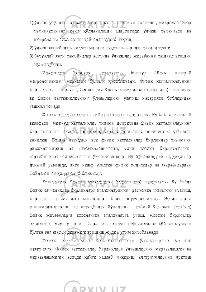 1) ўлчаш усуллари ва воситалари арсеналининг янгиланиши, микрожараёнор техникасининг кенг қўлланилиши шароитида ўлчаш техникаси ва метрология асосларини қайтадан кўриб чиқиш; 2) ўлчаш жараёнларини тизимлилик нуқтаи назаридан таҳлил этиш; 3) бутунлай янги тамойиллар асосида ўлчашлар жараёнини ташкил этишни йўлга қўйиш. Улчашлар бирлиги назарияси. Мазкур бўлим назарий метрологиянинг марказий бўлими ҳисобланади. Физик катталикларнинг бирликлари назарияси, бошланғич ўлчов воситалари (эталонлар) назарияси ва физик катталикларнинг ўлчамларини узатиш назарияси бобларидан ташкил топади Физик катталикларнинг бирликлари назарияси. Бу бобнинг асосий вазифаси- мавжуд катталиклар тизими доирасида физик катталикларнинг бирликларини такомиллаштириш, бирликларни аниқлаштириш ва қайтадан аниқлаш. Бошқа вазифаси эса физик катталиклар бирликлар тизимини ривожлантириш ва такомиллаштириш, яoни асосий бирликларнинг таркибини ва таoрифларини ўзгартиришдир. Бу йўналишдаги тадқиқотлар доимий равишда, янги кашф этилган физик ҳодисалар ва жараёнлардан фойдаланган ҳолда олиб борилади. Бошланғич ўлчаш воситалари (эталонлар) назарияси. Бу бобда физик катталиклар бирликлари эталонларининг рационал тизимини яратиш, бирлигини таъминлаш масалалари билан шуғулланилади. Эталонларни такомиллаштиришнинг истиқболли йўналиши - табиий ўзгармас (стабил) физик жараёнларга асосланган эталонларга ўтиш. Асосий бирликлар эталонлари учун уларнинг барча метрологик тафсилотлари бўйича мумкин бўлган энг юқори даражага эришиш жуда муҳим ҳисобланади. Физик катталиклар бирликларининг ўлчамларини узатиш назарияси. Физик катталиклар бирликлари ўлчашларини марказлашган ва марказлашмаган асосда қайта ишлаб чиқариш алгоритмларини яратиш 