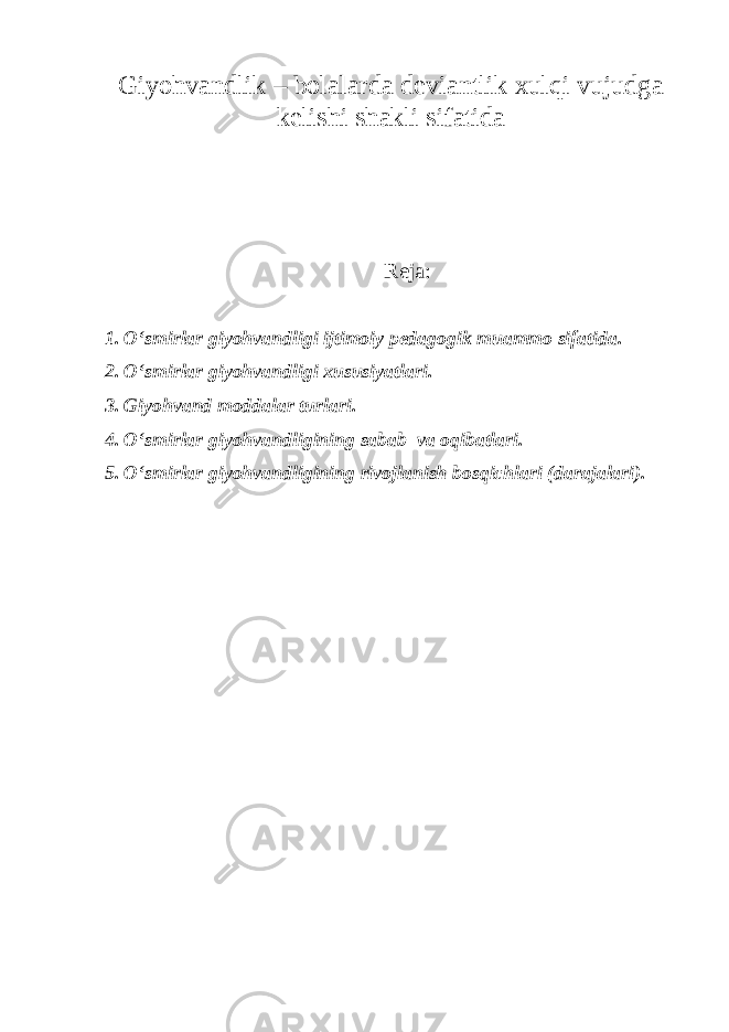 Giyohvandlik – bolalarda deviantlik xulqi vujudga kelishi shakli sifatida Reja: 1. O‘smirlar giyohvandligi ijtimoiy pedagogik muammo sifatida. 2. O‘smirlar giyohvandligi xususiyatlari. 3. Giyohvand moddalar turlari. 4. O‘smirlar giyohvandligining sabab va oqibatlari. 5. O‘smirlar giyohvandligining rivojlanish bosqichlari (darajalari). 