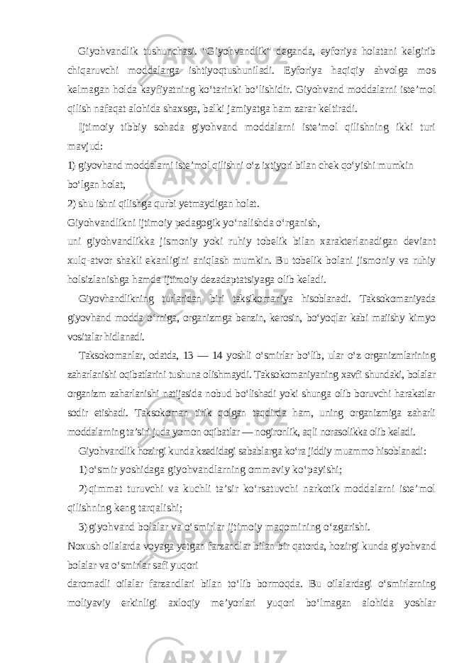 Giyohvandlik tushunchasi. &#34;Giyohvandlik&#34; deganda, eyforiya holatani kelgirib chiqaruvchi moddalarga ishtiyoqtushuniladi. Eyforiya haqiqiy ahvolga mos kelmagan holda kayfiyatning ko‘tarinki bo‘lishidir. Giyohvand moddalarni iste’mol qilish nafaqat alohida shaxsga, balki jamiyatga ham zarar keltiradi. Ijtimoiy tibbiy sohada giyohvand moddalarni iste’mol qilishning ikki turi mavjud : 1) giyovhand moddalarni iste’mol qilishni o‘z ixtiyori bilan chek qo‘yishi mumkin bo‘lgan holat, 2) shu ishni qilishga qurbi yetmaydigan holat . Giyohvandlikni ijtimoiy pedagogik yo‘nalishda o‘rganish, uni giyohvandlikka jismoniy yoki ruhiy tobelik bilan xarakterlanadigan deviant xulq-atvor shakli ekanligini aniqlash mumkin. Bu tobelik bolani jismoniy va ruhiy holsizlanishga hamda ijtimoiy dezadaptatsiyaga olib keladi. Giyovhandlikning turlaridan biri taksikomaniya hisoblanadi. Taksokomaniyada giyovhand modda o‘rniga, organizmga benzin, kerosin, bo‘yoqlar kabi maiishy kimyo vositalar hidlanadi. Taksokomanlar, odatda, 13 — 14 yoshli o‘smirlar bo‘lib, ular o‘z organizmlarining zaharlanishi oqibatlarini tushuna olishmaydi. Taksokomaniyaning xavfi shundaki, bolalar organizm zaharlanishi natijasida nobud bo‘lishadi yoki shunga olib boruvchi harakatlar sodir etishadi. Taksokoman tirik qolgan taqdirda ham, uning organizmiga zaharli moddalarning ta’siri juda yomon oqibatlar — nogironlik, aqli norasolikka olib keladi. Giyohvandlik hozirgi kunda kzedidagi sabablarga ko‘ra jiddiy muammo hisoblanadi : 1) o‘smir yoshidaga giyohvandlarning ommaviy ko‘payishi; 2) qimmat turuvchi va kuchli ta’sir ko‘rsatuvchi narkotik moddalarni iste’mol qilishning keng tarqalishi; 3) giyohvand bolalar va o‘smirlar ijtimoiy maqomining o‘zgarishi. Noxush oilalarda voyaga yetgan farzandlar bilan bir qatorda, hozirgi kunda giyohvand bolalar va o‘smirlar safi yuqori daromadli oilalar farzandlari bilan to‘lib bormoqda. Bu oilalardagi o‘smirlarning moliyaviy erkinligi axloqiy me’yorlari yuqori bo‘lmagan alohida yoshlar 