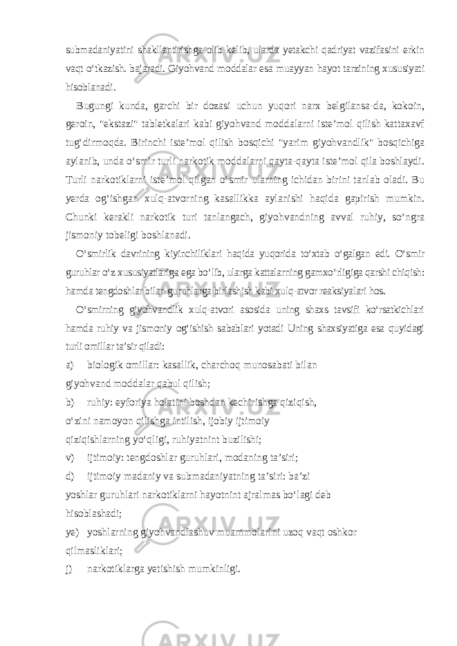 submadaniyatini shakllantirishga olib kelib, ularda yetakchi qadriyat vazifasini erkin vaqt o‘tkazish. bajaradi. Giyohvand moddalar esa muayyan hayot tarzining xususiyati hisoblanadi . Bugungi kunda, garchi bir dozasi uchun yuqori narx belgilansa-da, kokoin, geroin, &#34;ekstazi&#34; tabletkalari kabi giyohvand moddalarni iste’mol qilish kattaxavf tug‘dirmoqda. Birinchi iste’mol qilish bosqichi &#34;yarim giyohvandlik&#34; bosqichiga aylanib, unda o‘smir turli narkotik moddalarni qayta-qayta iste’mol qila boshlaydi. Turli narkotiklarni iste’mol qilgan o‘smir ularning ichidan birini tanlab oladi. Bu yerda og‘ishgan xulq-atvorning kasallikka aylanishi haqida gapirish mumkin. Chunki kerakli narkotik turi tanlangach, giyohvandning avval ruhiy, so‘ngra jismoniy tobeligi boshlanadi. O‘smirlik davrining kiyinchiliklari haqida yuqorida to‘xtab o‘galgan edi. O‘smir guruhlar o‘z xususiyatlariga ega bo‘lib, ularga kattalarning gamxo‘rligiga qarshi chiqish: hamda tengdoshlar bilan guruhlarga birlashish kabi xulq-atvor reaksiyalari hos. O‘smirning giyohvandlik xulq-atvori asosida uning shaxs tavsifi ko‘rsatkichlari hamda ruhiy va jismoniy og‘ishish sabablari yotadi Uning shaxsiyatiga esa quyidagi turli omillar ta’sir qiladi: а) biologik omillar: kasallik, charchoq munosabati bilan giyohvand moddalar qabul qilish; b) ruhiy: eyforiya holatini boshdan kechirishga qiziqish, o‘zini namoyon qilishga intilish, ijobiy ijtimoiy qiziqishlarning yo‘qligi, ruhiyatnint buzilishi; v) ijtimoiy: tengdoshlar guruhlari, modaning ta’siri; d) ijtimoiy madaniy va submadaniyatning ta’siri: ba’zi yoshlar guruhlari narkotiklarni hayotnint ajralmas bo‘lagi deb hisoblashadi; ye) yoshlarning giyohvandlashuv muammolarini uzoq vaqt oshkor qilmasliklari; j) narkotiklarga yetishish mumkinligi. 