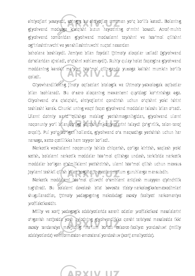 ehtiyojlari pasayadi, so‘ngra bu ehtiyojlar umuman yo‘q bo‘lib ketadi. Bolaning giyohvand modsaga kiziqishi butun hayotining o‘rnini bosadi. Atrof-muhit giyohvand tomonidan giyohvand modsalarni topishni va iste’mol qilishni og‘irlashtiruvchi va yenshllashtiruvchi nuqtai nazardan baholana boshlaydi. Jamiyat bilan foydali ijtimoiy aloqalar uziladi (giyohvand do‘stlaridan ajraladi, o‘qishni xohlamaydi). Ruhiy qulay holat faqatgina giyohvand moddaning kerakli me’yori iste’mol qilinganda yuzaga kelishi mumkin bo‘lib qoladi. Giyovhandlikning jinoiy oqibatlari biologik va iJtimoiy-psixologak oqibatlar bilan izohlanadi. Bu o‘zaro aloqaning mexanizmi quyidagi ko‘rinishga ega. Giyohvand o‘z qiziqishi, ehtiyojlarini qondirish uchun o‘qishni yoki ishini tashlashi kerak. Chunki uning vaqti faqat giyohvand moddalar izlash: bilan o‘tadi. Ularni doimiy xarid qilishga mablag‘ yetishmaganligidan, giyohvand ularni noqonuniy yo‘l bilan qo‘lga kiritish imkoniyatlarini izlaydi (o‘g‘rilik, talon-taroj orqali). Pul yo‘q bo‘lgan hollarda, giyohvand o‘z maqsadiga yetishish uchun har narsaga, xatto qotillikka ham tayyor bo‘ladi. Narkotik vositalarni noqonuniy ishlab chiqarish, qo‘lga kiritish, saqlash yoki sotish, bolalarni narkotik moddalar iste’mol qilishga undash, tarkibida narkotik moddalar bo‘lgan o‘simliklarni yetishtirish, ularni iste’mol qilish uchun maxsus joylarni tashkil qilish bilan bog‘liq jinoyatlar ma’lum guruhlarga mansubdir. Narkotik moddalarni iste’mol qiluvchi o‘smirlarni aniqlash muayyan qiyinchilik tug‘diradi. Bu bolalarni davolash biiai bevosita tibbiy-narkologikxizmatxodimlari shugullanadilar, ijtimoiy pedagogning maktabdagi asosiy faoliyati narkomaniya profilaktikasidir. Milliy va xorij pedagogik adabiyotlarida zararli odatlar profilaktikasi masalalarini o‘rganish natijasida yosh avlodning giyohvandlikka qarshi tarbiyasi masalasida ikki asosiy tendensiya mavjudligi ma’lum bo‘ldi: axborot-faoliyat yondashuvi (milliy adabiyotlarda) va informatsion-emotsianal yondashuv (xorij amaliyotida). 