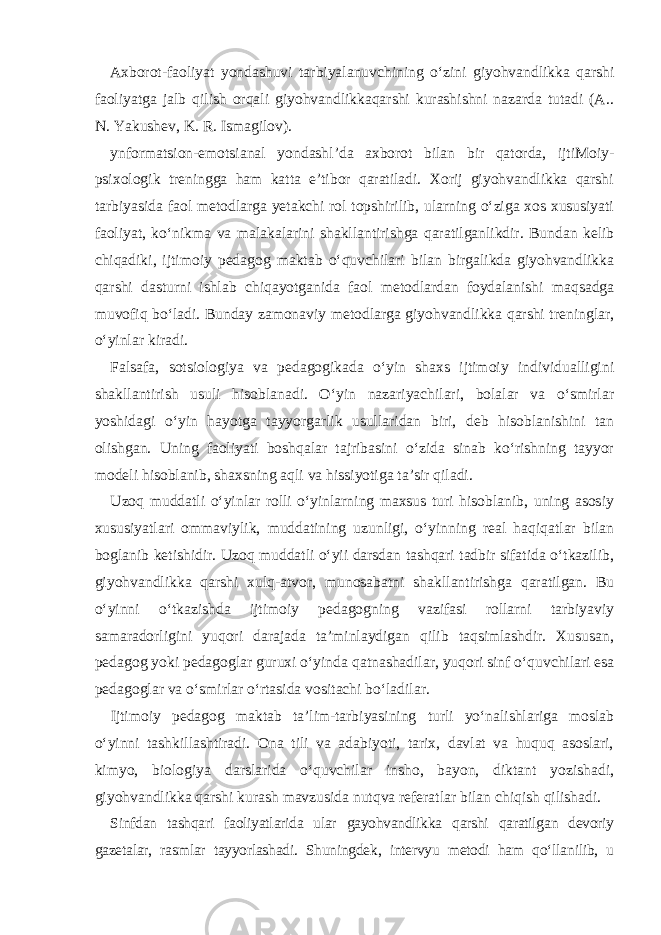 Axborot-faoliyat yondashuvi tarbiyalanuvchining o‘zini giyohvandlikka qarshi faoliyatga jalb qilish orqali giyohvandlikkaqarshi kurashishni nazarda tutadi (A.. N. Yakushev, K. R. Ismagilov). ynformatsion-emotsianal yondashl’da axborot bilan bir qatorda, ijtiMoiy- psixologik treningga ham katta e’tibor qaratiladi. Xorij giyohvandlikka qarshi tarbiyasida faol metodlarga yetakchi rol topshirilib, ularning o‘ziga xos xususiyati faoliyat, ko‘nikma va malakalarini shakllantirishga qaratilganlikdir. Bundan kelib chiqadiki, ijtimoiy pedagog maktab o‘quvchilari bilan birgalikda giyohvandlikka qarshi dasturni ishlab chiqayotganida faol metodlardan foydalanishi maqsadga muvofiq bo‘ladi. Bunday zamonaviy metodlarga giyohvandlikka qarshi treninglar, o‘yinlar kiradi. Falsafa, sotsiologiya va pedagogikada o‘yin shaxs ijtimoiy individualligini shakllantirish usuli hisoblanadi. O‘yin nazariyachilari, bolalar va o‘smirlar yoshidagi o‘yin hayotga tayyorgarlik usullaridan biri, deb hisoblanishini tan olishgan. Uning faoliyati boshqalar tajribasini o‘zida sinab ko‘rishning tayyor modeli hisoblanib, shaxsning aqli va hissiyotiga ta’sir qiladi. Uzoq muddatli o‘yinlar rolli o‘yinlarning maxsus turi hisoblanib, uning asosiy xususiyatlari ommaviylik, muddatining uzunligi, o‘yinning real haqiqatlar bilan boglanib ketishidir. Uzoq muddatli o‘yii darsdan tashqari tadbir sifatida o‘tkazilib, giyohvandlikka qarshi xulq-atvor, munosabatni shakllantirishga qaratilgan. Bu o‘yinni o‘tkazishda ijtimoiy pedagogning vazifasi rollarni tarbiyaviy samaradorligini yuqori darajada ta’minlaydigan qilib taqsimlashdir. Xususan, pedagog yoki pedagoglar guruxi o‘yinda qatnashadilar, yuqori sinf o‘quvchilari esa pedagoglar va o‘smirlar o‘rtasida vositachi bo‘ladilar. Ijtimoiy pedagog maktab ta’lim-tarbiyasining turli yo‘nalishlariga moslab o‘yinni tashkillashtiradi. Ona tili va adabiyoti, tarix, davlat va huquq asoslari, kimyo, biologiya darslarida o‘quvchilar insho, bayon, diktant yozishadi, giyohvandlikka qarshi kurash mavzusida nutqva referatlar bilan chiqish qilishadi. Sinfdan tashqari faoliyatlarida ular gayohvandlikka qarshi qaratilgan devoriy gazetalar, rasmlar tayyorlashadi. Shuningdek, intervyu metodi ham qo‘llanilib, u 