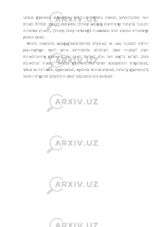 nafaqat giyohvand shaxslardan, balki ularning oila a’zolari, ko‘shnilaridan ham olinadi. Sinfdan tashqari faoliyatda ijtimoiy pedagog o‘smirlarga mahalliy huquqni muhofaza qiluvchi, ijtimoiy, tibbiy-narkologik muassasalar bilan aloqalar o‘rnatishga yordam beradi. Barcha materiallar pedagog-tashkilotchida to‘planadi va uzoq muddatli o‘yinni yakunlaydigan teatrli sahna ko‘rinishida ishlatiladi. Uzoq muddatli o‘yin o‘quvchilarning giyohvandlikka qarshi faoliyati bilan ham bog‘liq bo‘ladi. Unda o‘quvchilar mustaqil ravishda giyohvandlikka qarshi adabiyotlarni o‘rganishadi, referat va ma’ruzalar tayyorlashadi, reydlarda ishtirok etishadi, mahalliy giyohvandlik holatini o‘rganish bo‘yicha mustaqil tadqiqotlar olib borishadi. 