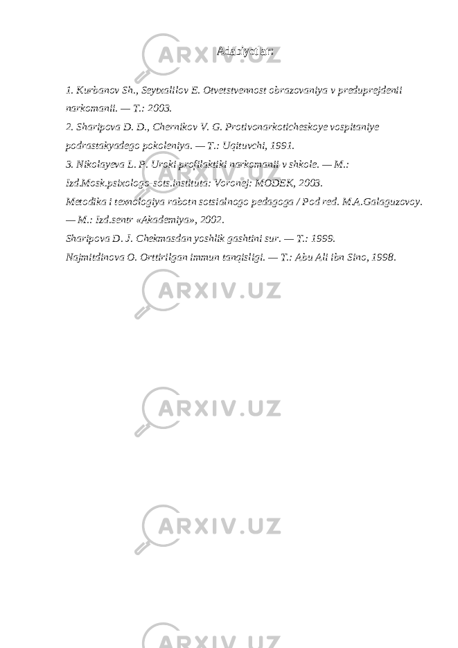 Adabiyotlar:1. Kurbanov Sh., Seytxalilov E. Otvetstvennost obrazovaniya v preduprejdenii narkomanii. — T.: 2003. 2. Sharipova D. D., Chernikov V. G. Protivonarkoticheskoye vospitaniye podrastakyadego pokoleniya. — T.: U q ituvchi, 1991. 3. Nikolayeva L. P. Uroki profilaktiki narkomanii v shkole. — M.: Izd.Mosk.psixologo-sots.instituta: Voronej: MODEK, 2003. Metodika i texnologiya rabotn sotsialnogo pedagoga / Pod red. M.A.Galaguzovoy. — M.: Izd.sentr «Akademiya», 2002. Sharipova D. J. Chekmasdan yoshlik gashtini sur. — T.: 1999. Najmitdinova O. Orttirilgan immun tanqisligi. — T.: Abu Ali ibn Sino, 1998. 